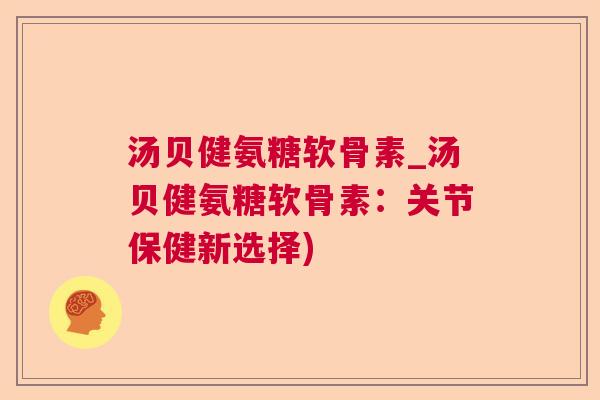 汤贝健氨糖软骨素_汤贝健氨糖软骨素：关节保健新选择)