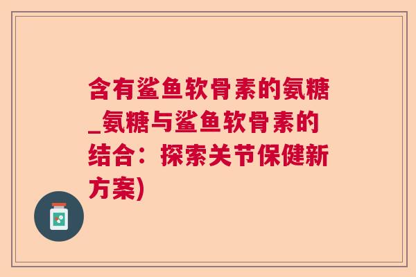 含有鲨鱼软骨素的氨糖_氨糖与鲨鱼软骨素的结合：探索关节保健新方案)