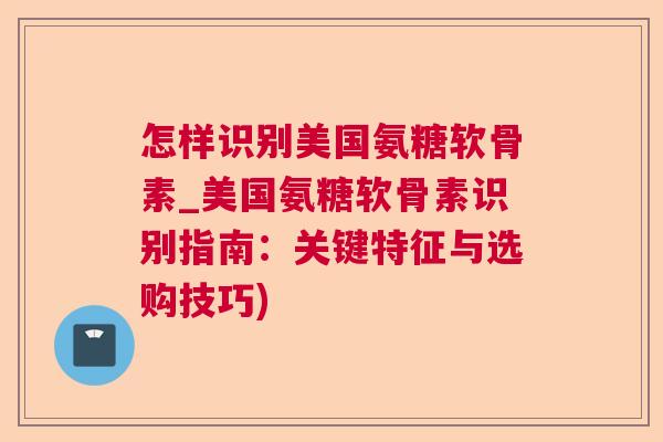 怎样识别美国氨糖软骨素_美国氨糖软骨素识别指南：关键特征与选购技巧)