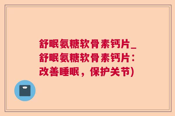 舒眠氨糖软骨素钙片_舒眠氨糖软骨素钙片：改善睡眠，保护关节)