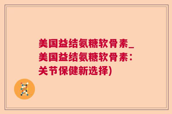 美国益结氨糖软骨素_美国益结氨糖软骨素：关节保健新选择)
