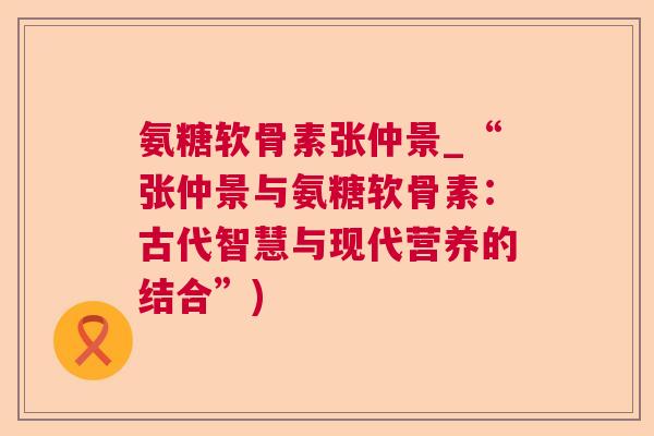 氨糖软骨素张仲景_“张仲景与氨糖软骨素：古代智慧与现代营养的结合”)
