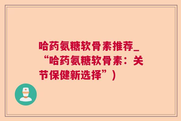 哈药氨糖软骨素推荐_“哈药氨糖软骨素：关节保健新选择”)