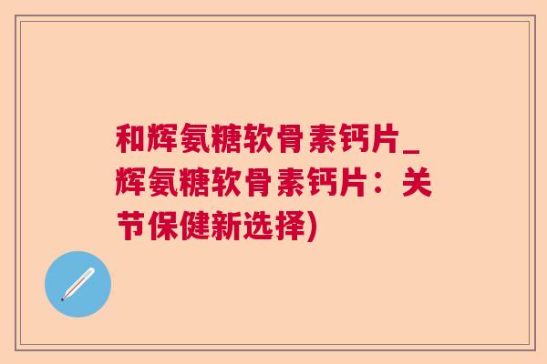 和辉氨糖软骨素钙片_辉氨糖软骨素钙片：关节保健新选择)