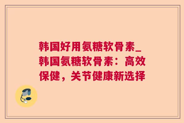 韩国好用氨糖软骨素_韩国氨糖软骨素：高效保健，关节健康新选择