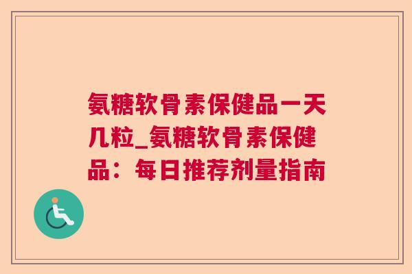 氨糖软骨素保健品一天几粒_氨糖软骨素保健品：每日推荐剂量指南
