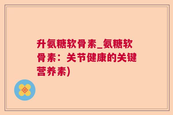 升氨糖软骨素_氨糖软骨素：关节健康的关键营养素)