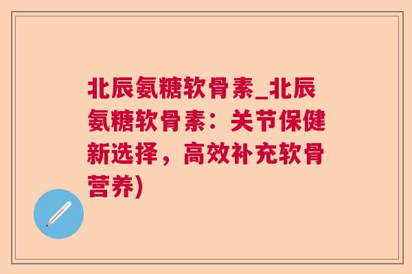 北辰氨糖软骨素_北辰氨糖软骨素：关节保健新选择，高效补充软骨营养)