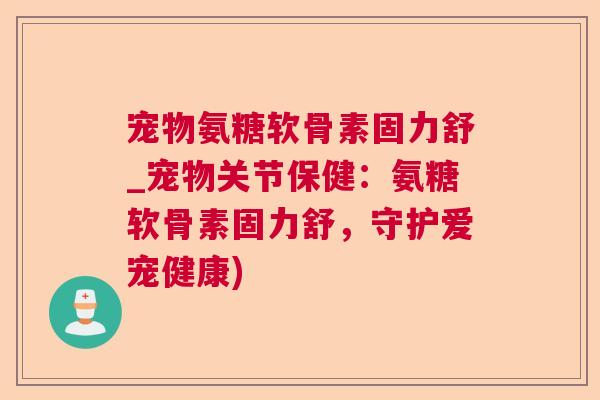 宠物氨糖软骨素固力舒_宠物关节保健：氨糖软骨素固力舒，守护爱宠健康)
