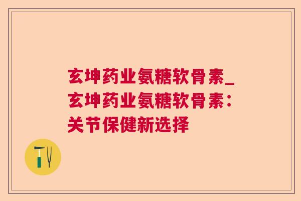 玄坤药业氨糖软骨素_玄坤药业氨糖软骨素：关节保健新选择