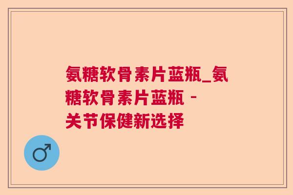 氨糖软骨素片蓝瓶_氨糖软骨素片蓝瓶 - 关节保健新选择