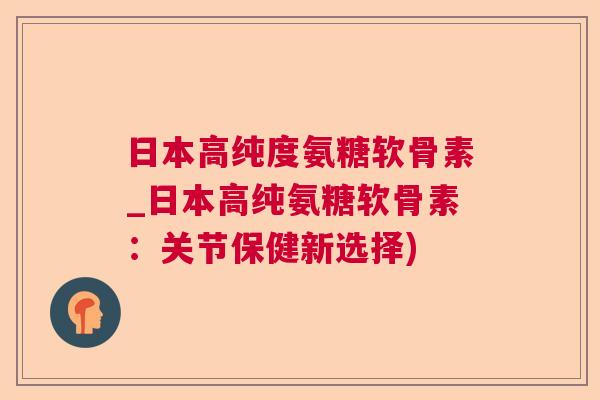 日本高纯度氨糖软骨素_日本高纯氨糖软骨素：关节保健新选择)