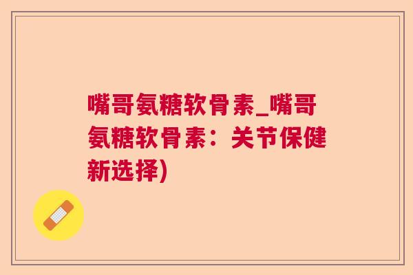 嘴哥氨糖软骨素_嘴哥氨糖软骨素：关节保健新选择)