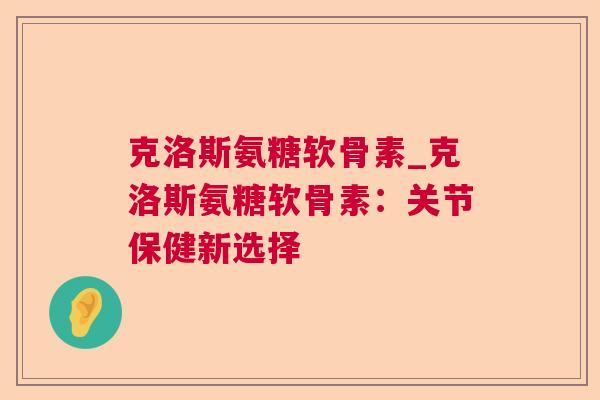 克洛斯氨糖软骨素_克洛斯氨糖软骨素:关节保健新选择 克洛斯氨糖软骨素_克洛斯氨糖软骨素:关节保健新选择