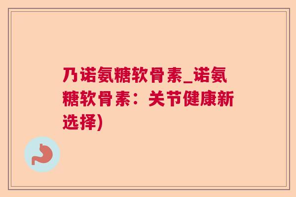 乃诺氨糖软骨素_诺氨糖软骨素：关节健康新选择)