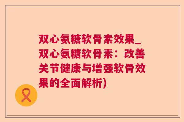 双心氨糖软骨素效果_双心氨糖软骨素：改善关节健康与增强软骨效果的全面解析)