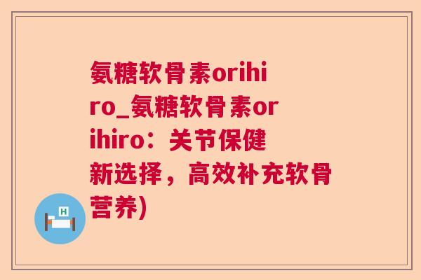 氨糖软骨素orihiro_氨糖软骨素orihiro：关节保健新选择，高效补充软骨营养)