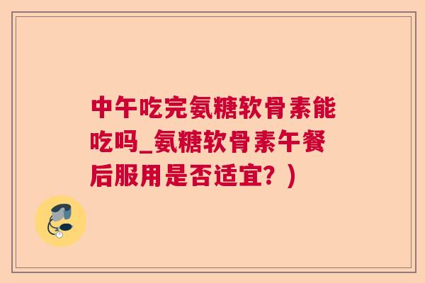 中午吃完氨糖软骨素能吃吗_氨糖软骨素午餐后服用是否适宜？)