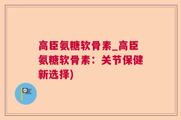 高臣氨糖软骨素_高臣氨糖软骨素：关节保健新选择)