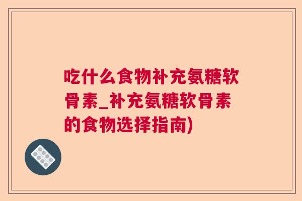吃什么食物补充氨糖软骨素_补充氨糖软骨素的食物选择指南)