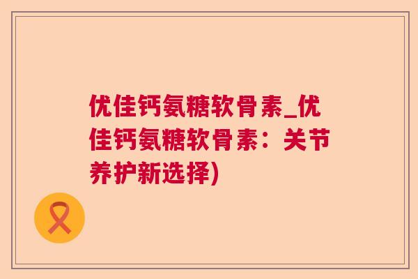 优佳钙氨糖软骨素_优佳钙氨糖软骨素：关节养护新选择)
