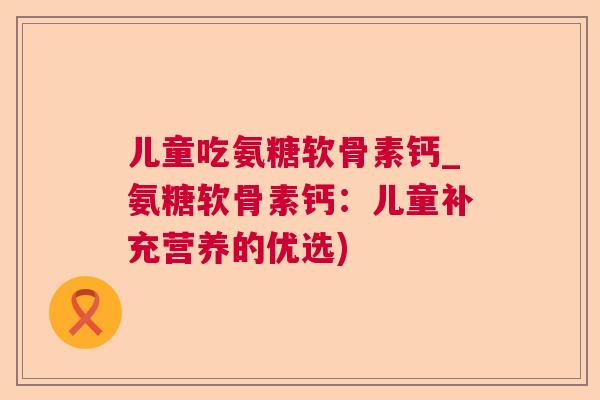 儿童吃氨糖软骨素钙_氨糖软骨素钙：儿童补充营养的优选)