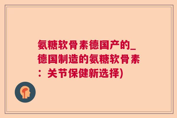 氨糖软骨素德国产的_德国制造的氨糖软骨素：关节保健新选择)