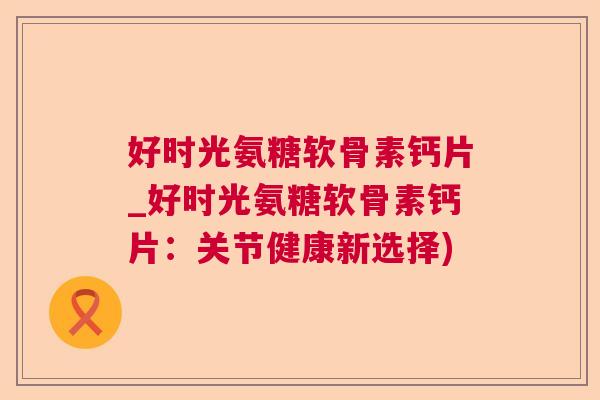 好时光氨糖软骨素钙片_好时光氨糖软骨素钙片：关节健康新选择)