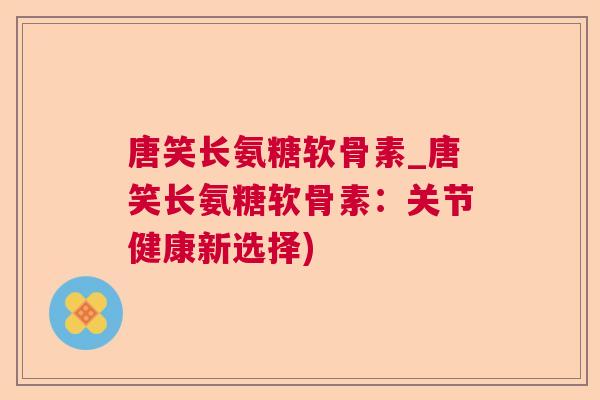 唐笑长氨糖软骨素_唐笑长氨糖软骨素：关节健康新选择)
