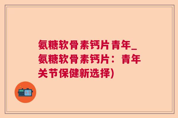 氨糖软骨素钙片青年_氨糖软骨素钙片：青年关节保健新选择)