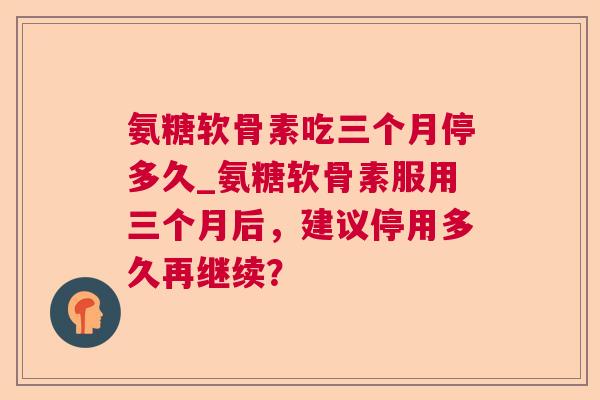 氨糖软骨素吃三个月停多久_氨糖软骨素服用三个月后，建议停用多久再继续？
