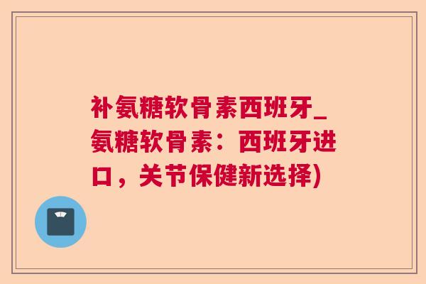 补氨糖软骨素西班牙_氨糖软骨素：西班牙进口，关节保健新选择)