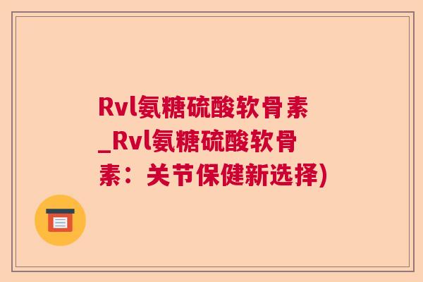 Rvl氨糖硫酸软骨素_Rvl氨糖硫酸软骨素：关节保健新选择)
