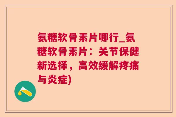 氨糖软骨素片哪行_氨糖软骨素片：关节保健新选择，高效缓解疼痛与炎症)
