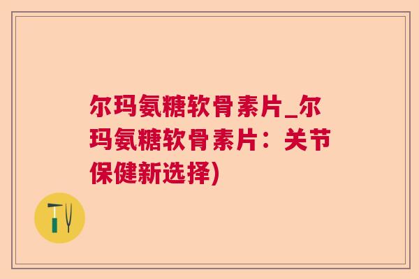 尔玛氨糖软骨素片_尔玛氨糖软骨素片：关节保健新选择)