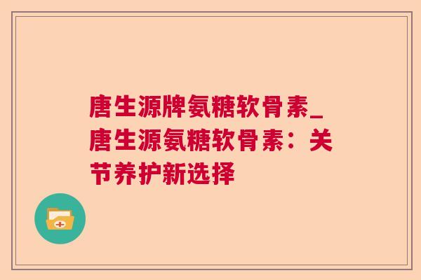 唐生源牌氨糖软骨素_唐生源氨糖软骨素：关节养护新选择