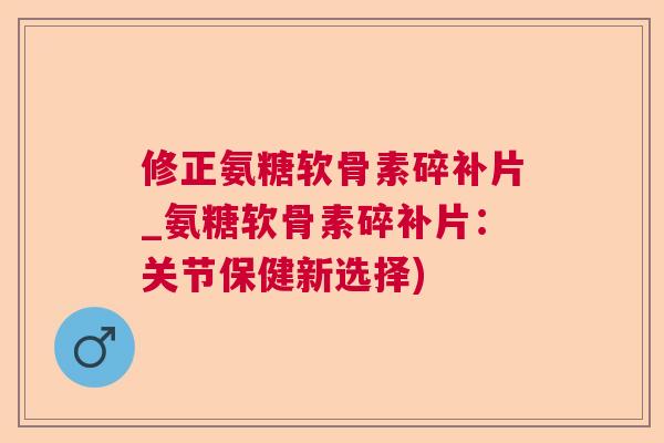 修正氨糖软骨素碎补片_氨糖软骨素碎补片：关节保健新选择)