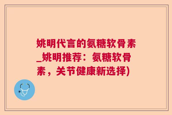 姚明代言的氨糖软骨素_姚明推荐：氨糖软骨素，关节健康新选择)
