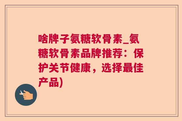 啥牌子氨糖软骨素_氨糖软骨素品牌推荐：保护关节健康，选择最佳产品)