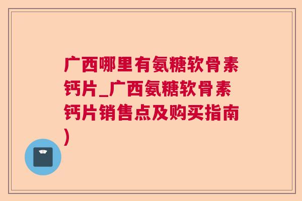 广西哪里有氨糖软骨素钙片_广西氨糖软骨素钙片销售点及购买指南)