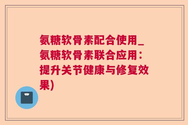 氨糖软骨素配合使用_氨糖软骨素联合应用：提升关节健康与修复效果)