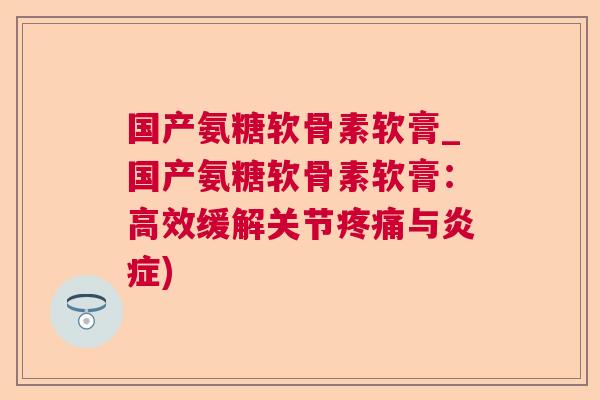 国产氨糖软骨素软膏_国产氨糖软骨素软膏：高效缓解关节疼痛与炎症)