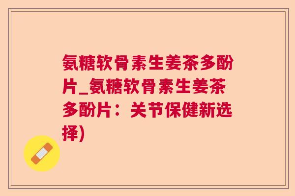 氨糖软骨素生姜茶多酚片_氨糖软骨素生姜茶多酚片：关节保健新选择)