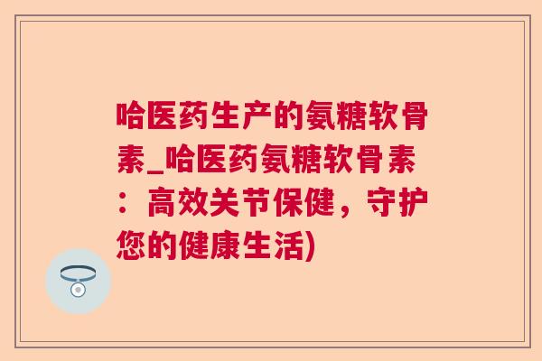 哈医药生产的氨糖软骨素_哈医药氨糖软骨素：高效关节保健，守护您的健康生活)