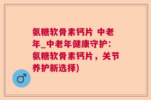 氨糖软骨素钙片 中老年_中老年健康守护：氨糖软骨素钙片，关节养护新选择)