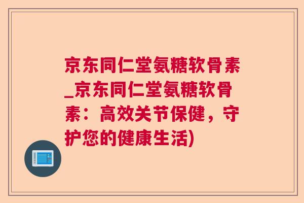 京东同仁堂氨糖软骨素_京东同仁堂氨糖软骨素：高效关节保健，守护您的健康生活)
