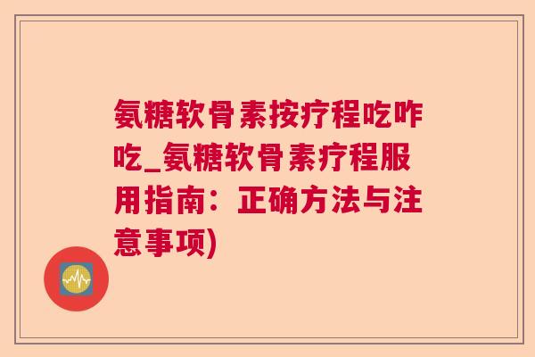 氨糖软骨素按疗程吃咋吃_氨糖软骨素疗程服用指南：正确方法与注意事项)