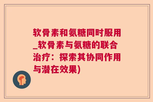 软骨素和氨糖同时服用_软骨素与氨糖的联合：探索其协同作用与潜在效果)
