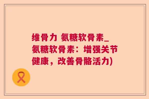 维骨力 氨糖软骨素_氨糖软骨素：增强关节健康，改善骨骼活力)
