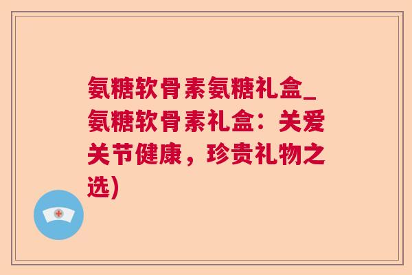 氨糖软骨素氨糖礼盒_氨糖软骨素礼盒：关爱关节健康，珍贵礼物之选)